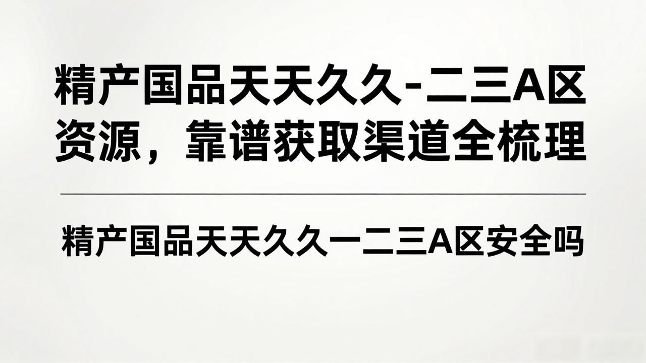 精产国品天天久久一二三A区资源，靠谱获取渠道全梳理